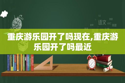 重庆游乐园开了吗现在,重庆游乐园开了吗最近