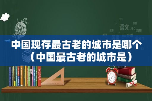 中国现存最古老的城市是哪个（中国最古老的城市是）