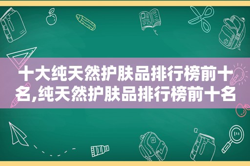 十大纯天然护肤品排行榜前十名,纯天然护肤品排行榜前十名