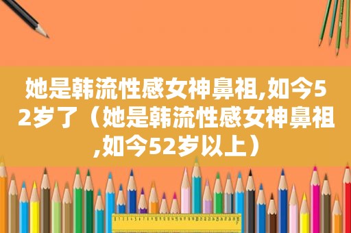 她是韩流性感女神鼻祖,如今52岁了（她是韩流性感女神鼻祖,如今52岁以上）