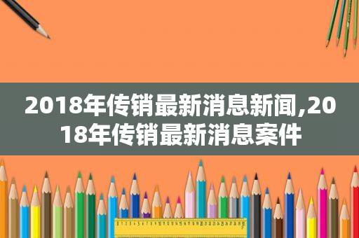 2018年传销最新消息新闻,2018年传销最新消息案件