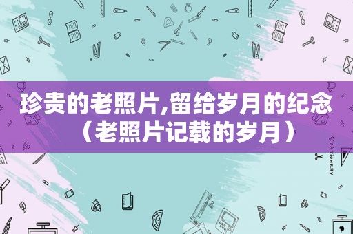 珍贵的老照片,留给岁月的纪念（老照片记载的岁月）