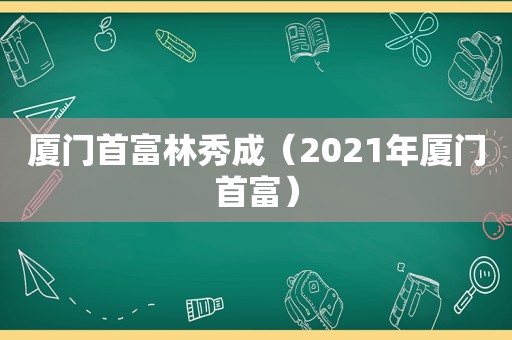 厦门首富林秀成（2021年厦门首富）