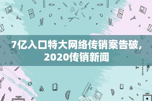 7亿入口特大网络传销案告破,2020传销新闻