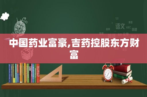 中国药业富豪,吉药控股东方财富