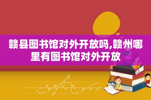 赣县图书馆对外开放吗,赣州哪里有图书馆对外开放