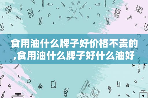 食用油什么牌子好价格不贵的,食用油什么牌子好什么油好