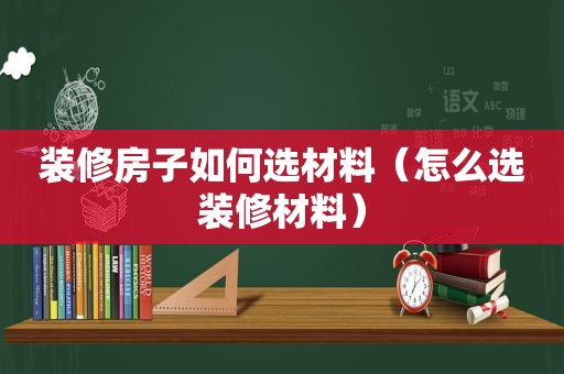 装修房子如何选材料（怎么选装修材料）