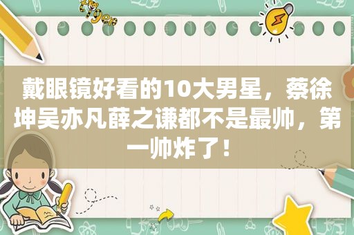 戴眼镜好看的10大男星，蔡徐坤吴亦凡薛之谦都不是最帅，第一帅炸了！