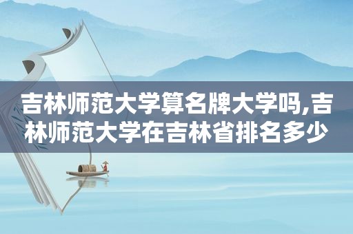 吉林师范大学算名牌大学吗,吉林师范大学在吉林省排名多少