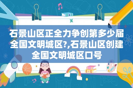 石景山区正全力争创第多少届全国文明城区?,石景山区创建全国文明城区口号