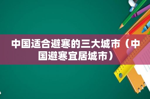 中国适合避寒的三大城市（中国避寒宜居城市）