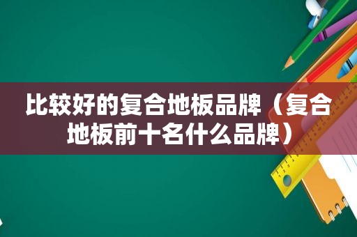 比较好的复合地板品牌（复合地板前十名什么品牌）