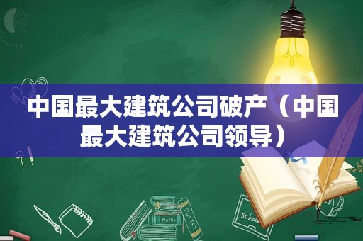 中国最大建筑公司破产（中国最大建筑公司领导）