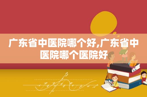 广东省中医院哪个好,广东省中医院哪个医院好