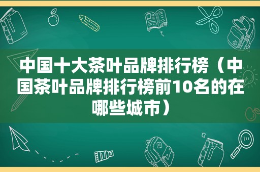 中国十大茶叶品牌排行榜（中国茶叶品牌排行榜前10名的在哪些城市）