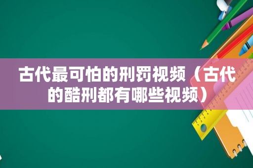 古代最可怕的刑罚视频（古代的酷刑都有哪些视频）