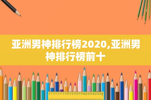 亚洲男神排行榜2020,亚洲男神排行榜前十