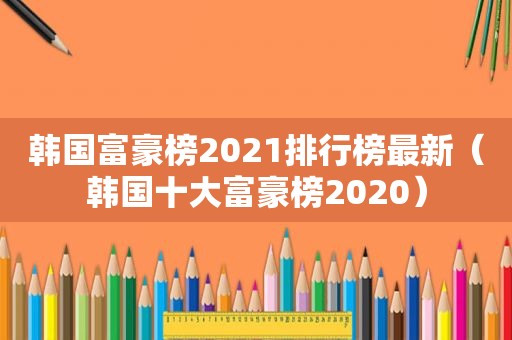 韩国富豪榜2021排行榜最新（韩国十大富豪榜2020）