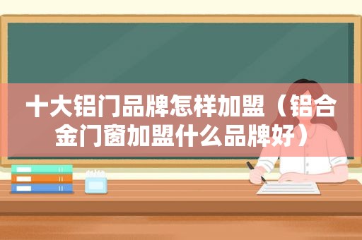 十大铝门品牌怎样加盟（铝合金门窗加盟什么品牌好）