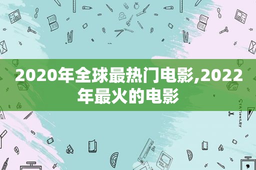 2020年全球最热门电影,2022年最火的电影