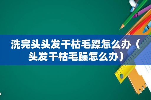 洗完头头发干枯毛躁怎么办（头发干枯毛躁怎么办）