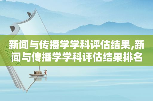 新闻与传播学学科评估结果,新闻与传播学学科评估结果排名