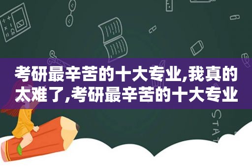 考研最辛苦的十大专业,我真的太难了,考研最辛苦的十大专业