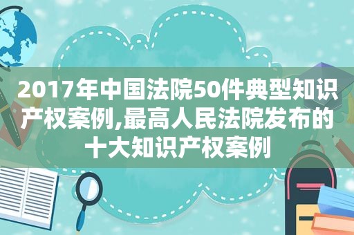 2017年中国法院50件典型知识产权案例,最高人民法院发布的十大知识产权案例