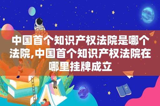 中国首个知识产权法院是哪个法院,中国首个知识产权法院在哪里挂牌成立