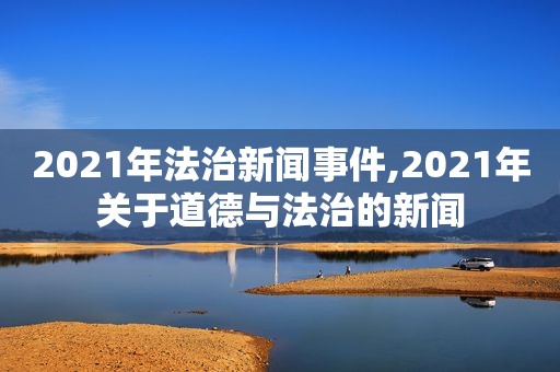 2021年法治新闻事件,2021年关于道德与法治的新闻