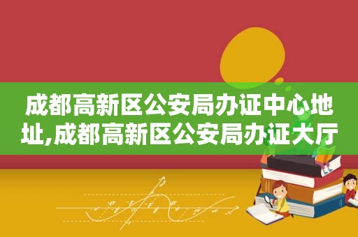 成都高新区公安局办证中心地址,成都高新区公安局办证大厅