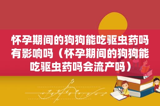 怀孕期间的狗狗能吃驱虫药吗有影响吗（怀孕期间的狗狗能吃驱虫药吗会流产吗）