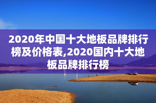 2020年中国十大地板品牌排行榜及价格表,2020国内十大地板品牌排行榜