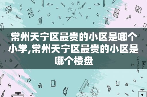 常州天宁区最贵的小区是哪个小学,常州天宁区最贵的小区是哪个楼盘