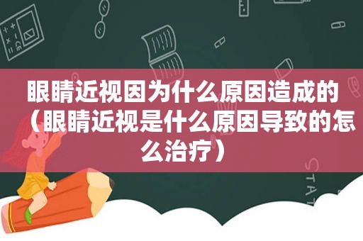 眼睛近视因为什么原因造成的（眼睛近视是什么原因导致的怎么治疗）