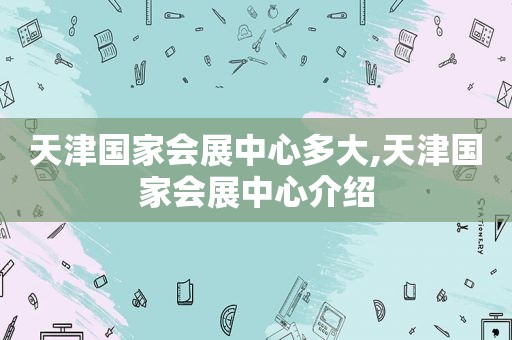 天津国家会展中心多大,天津国家会展中心介绍