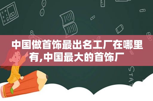 中国做首饰最出名工厂在哪里有,中国最大的首饰厂