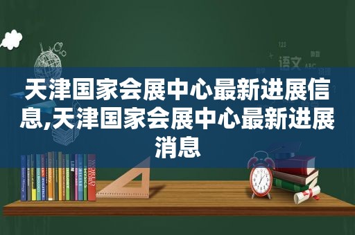 天津国家会展中心最新进展信息,天津国家会展中心最新进展消息