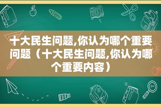 十大民生问题,你认为哪个重要问题（十大民生问题,你认为哪个重要内容）