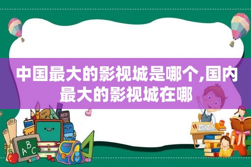 中国最大的影视城是哪个,国内最大的影视城在哪