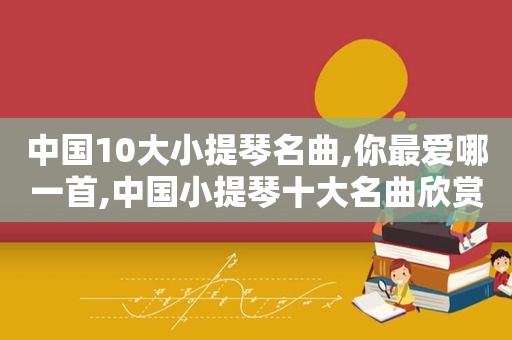 中国10大小提琴名曲,你最爱哪一首,中国小提琴十大名曲欣赏