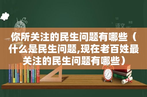 你所关注的民生问题有哪些（什么是民生问题,现在老百姓最关注的民生问题有哪些）