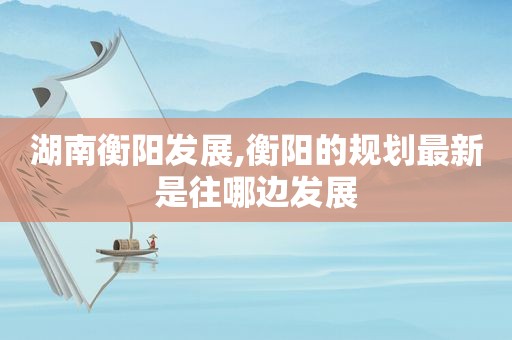 湖南衡阳发展,衡阳的规划最新是往哪边发展