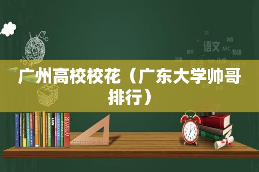 广州高校校花（广东大学帅哥排行）