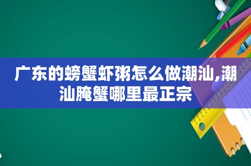 广东的螃蟹虾粥怎么做潮汕,潮汕腌蟹哪里最正宗