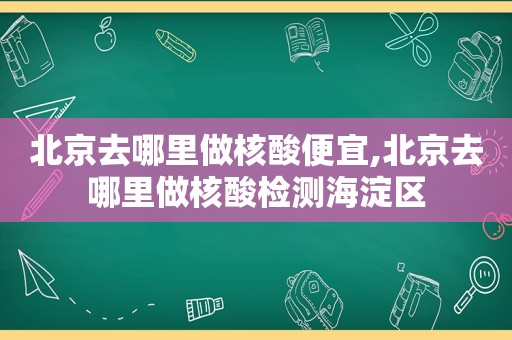 北京去哪里做核酸便宜,北京去哪里做核酸检测海淀区