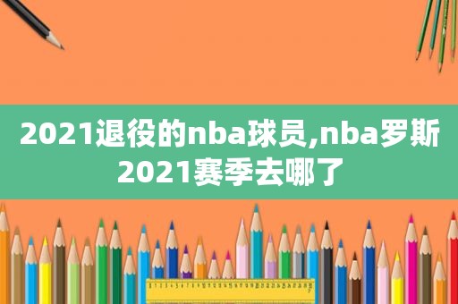 2021退役的nba球员,nba罗斯2021赛季去哪了