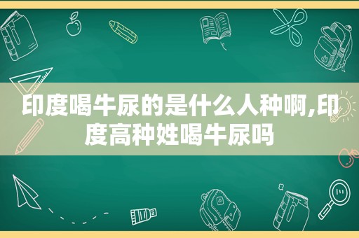 印度喝牛尿的是什么人种啊,印度高种姓喝牛尿吗