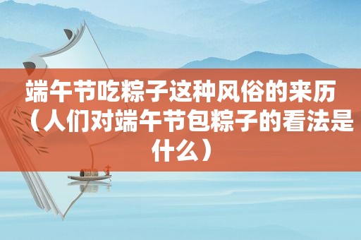 端午节吃粽子这种风俗的来历（人们对端午节包粽子的看法是什么）